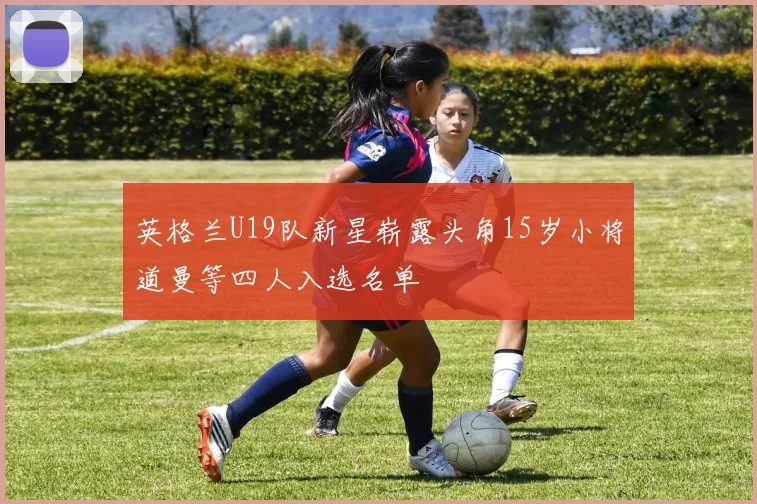 英格兰U19队新星崭露头角15岁小将道曼等四人入选名单