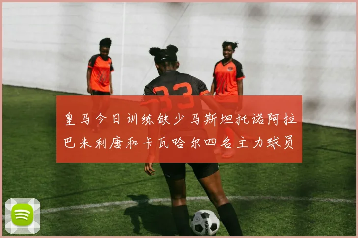 皇马今日训练缺少马斯坦托诺阿拉巴米利唐和卡瓦哈尔四名主力球员