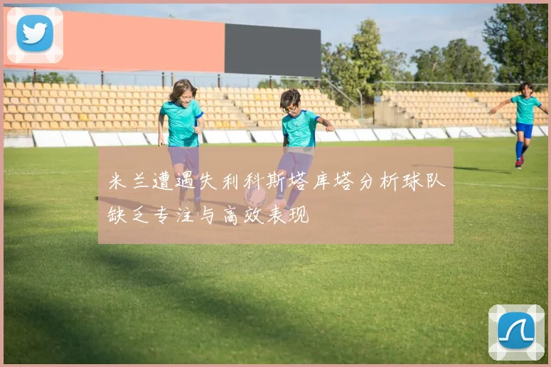 米兰遭遇失利科斯塔库塔分析球队缺乏专注与高效表现