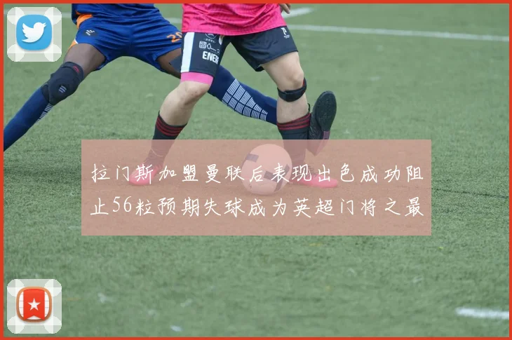 拉门斯加盟曼联后表现出色成功阻止56粒预期失球成为英超门将之最
