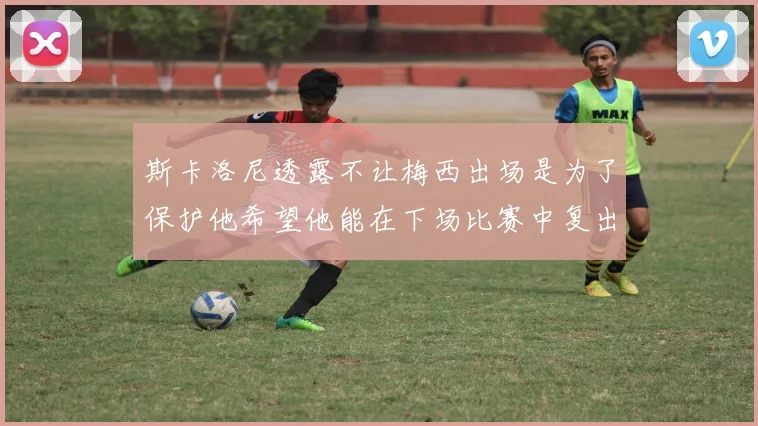 斯卡洛尼透露不让梅西出场是为了保护他希望他能在下场比赛中复出
