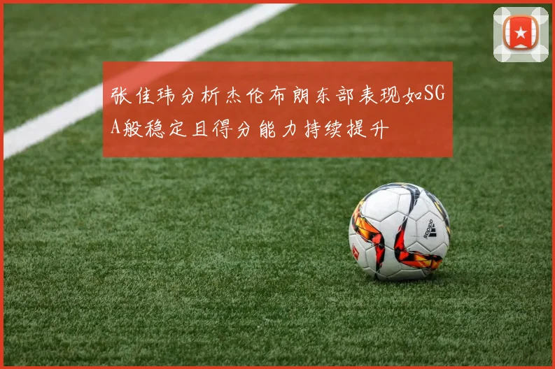 张佳玮分析杰伦布朗东部表现如SGA般稳定且得分能力持续提升