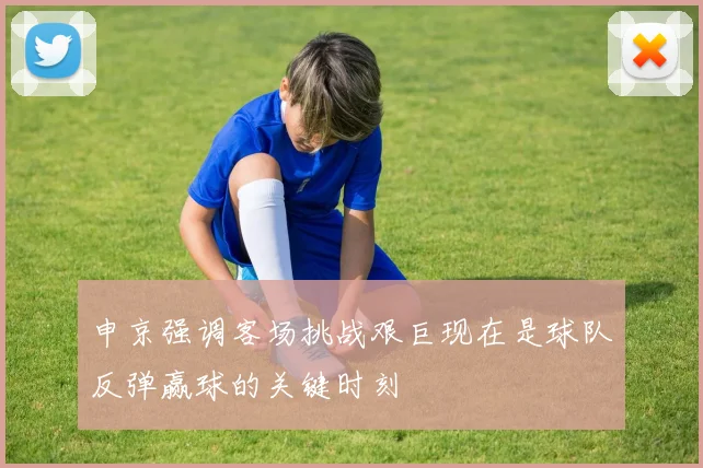 申京强调客场挑战艰巨现在是球队反弹赢球的关键时刻