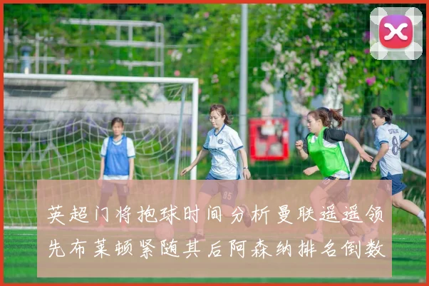 英超门将抱球时间分析曼联遥遥领先布莱顿紧随其后阿森纳排名倒数第三