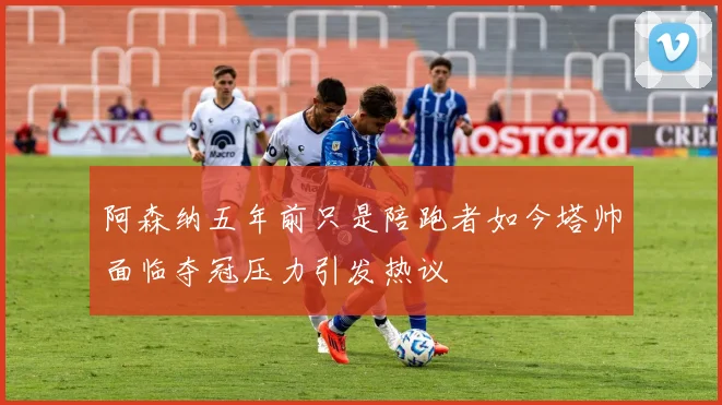 阿森纳五年前只是陪跑者如今塔帅面临夺冠压力引发热议