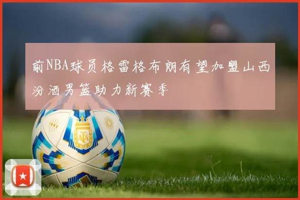 前NBA球员格雷格布朗有望加盟山西汾酒男篮助力新赛季