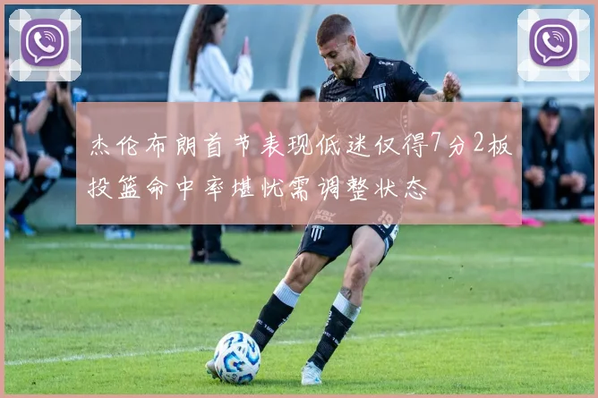 杰伦布朗首节表现低迷仅得7分2板投篮命中率堪忧需调整状态