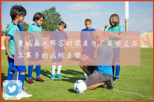 曼城庞大阵容的深度与广度将左右本赛季的成败走势