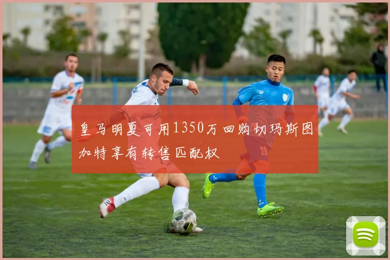 皇马明夏可用1350万回购切玛斯图加特享有转售匹配权
