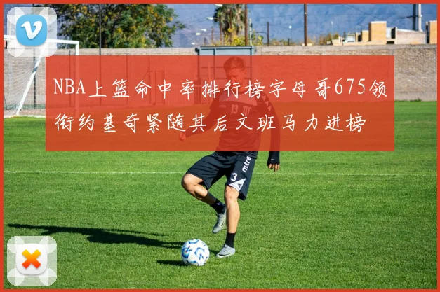 NBA上篮命中率排行榜字母哥675领衔约基奇紧随其后文班马力进榜