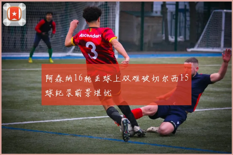 阿森纳16轮丢球上双难破切尔西15球纪录前景堪忧