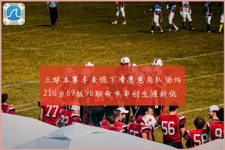 三球本赛季表现下滑愿意离队场均216分69板96助命中率创生涯新低
