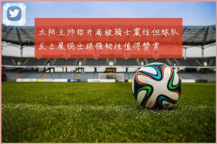 太阳主帅称开局被骑士震惊但球队反击展现出顽强韧性值得赞赏
