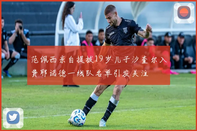 范佩西亲自提拔19岁儿子沙奎尔入费耶诺德一线队名单引发关注