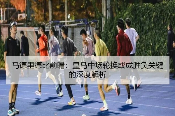 马德里德比前瞻：皇马中场轮换或成胜负关键的深度解析